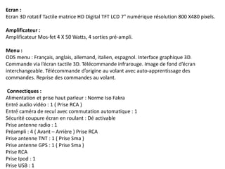 Ecran :
Ecran 3D rotatif Tactile matrice HD Digital TFT LCD 7" numérique résolution 800 X480 pixels.
Amplificateur :
Amplificateur Mos-fet 4 X 50 Watts, 4 sorties pré-ampli.
Menu :
ODS menu : Français, anglais, allemand, italien, espagnol. Interface graphique 3D.
Commande via l’écran tactile 3D. Télécommande infrarouge. Image de fond d’écran
interchangeable. Télécommande d’origine au volant avec auto-apprentissage des
commandes. Reprise des commandes au volant.
Connectiques :
Alimentation et prise haut parleur : Norme Iso Fakra
Entré audio vidéo : 1 ( Prise RCA )
Entré caméra de recul avec commutation automatique : 1
Sécurité coupure écran en roulant : Dé activable
Prise antenne radio : 1
Préampli : 4 ( Avant – Arrière ) Prise RCA
Prise antenne TNT : 1 ( Prise Sma )
Prise antenne GPS : 1 ( Prise Sma )
Prise RCA
Prise Ipod : 1
Prise USB : 1
 