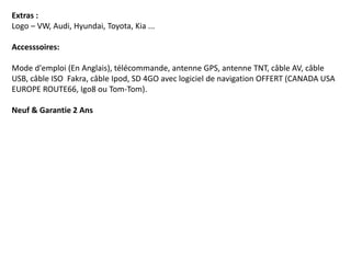 Extras :
Logo – VW, Audi, Hyundai, Toyota, Kia ...
Accesssoires:
Mode d'emploi (En Anglais), télécommande, antenne GPS, antenne TNT, câble AV, câble
USB, câble ISO Fakra, câble Ipod, SD 4GO avec logiciel de navigation OFFERT (CANADA USA
EUROPE ROUTE66, Igo8 ou Tom-Tom).
Neuf & Garantie 2 Ans
 