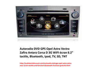 Autoradio DVD GPS Opel Astra Vectra
Zafira Antara Corsa D 3G WIFI écran 6.2”
tactile, Bluetooth, Ipod, TV, SD, TNT
http://audiotechdiscount.com/autoradio-dvd-gps-opel-astra-vetra-
avec-ecran-tactile-and-fonction-bluetooth-livraison-gratuite.html
 