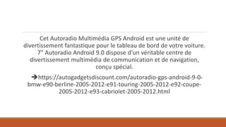 Cet Autoradio Multimédia GPS Android est une unité de
divertissement fantastique pour le tableau de bord de votre voiture.
7" Autoradio Android 9.0 dispose d'un véritable centre de
divertissement multimédia de communication et de navigation,
conçu spécial.
https://autogadgetsdiscount.com/autoradio-gps-android-9-0-
bmw-e90-berline-2005-2012-e91-touring-2005-2012-e92-coupe-
2005-2012-e93-cabriolet-2005-2012.html