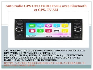 AUTO RADIO DVD GPS POUR FORD FOCUS COMPATIBLE
GPS/VCD/CD/MP3/MPEG4/DIVX/CD -
R/USB/SD/WMA/JPEG/IPOD/WINDOWS 5.0/FUNCTION
PIP AVEC CERAM TA C TILE ET LES FUNCTIONS TV ET
RADIO AM/FM/ANDROID INTEGERS.
HTTPS://AUTOGADGETSDISCOUNT.COM/AUTORADIO -D-
ORIGINE/FORD.HTML
Auto radio GPS DVD FORD Focus avec Bluetooth
et GPS, TV AM
 