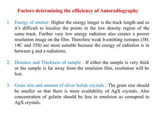 Factors determining the efficiency of Autoradiography
1. Energy of emitter: Higher the energy longer is the track length and so
it’s difficult to localize the points in the low density region of the
same track. Further very low energy radiation also creates a poorer
resolution image on the film. Therefore weak b-emitting isotopes (3H,
14C and 35S) are most suitable because the energy of radiation is in
between g and a radiations.
2. Distance and Thickness of sample : If either the sample is very thick
or the sample is far away from the emulsion film, resolution will be
lost.
3. Grain size and amount of silver halide crystals : The grain size should
be smaller so that there is more availability of AgX crystals. Also
concentration of gelatin should be less in emulsion as comapred to
AgX crystals.
 