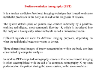 Positron-emission tomography (PET)
It is a nuclear medicine functional imaging technique that is used to observe
metabolic processes in the body as an aid to the diagnosis of disease.
The system detects pairs of gamma rays emitted indirectly by a positron-
emitting radioligand, most commonly fluorine-18, which is introduced into
the body on a biologically active molecule called a radioactive tracer.
Different ligands are used for different imaging purposes, depending on
what the radiologist/researcher wants to detect.
Three-dimensional images of tracer concentration within the body are then
constructed by computer analysis.
In modern PET computed tomography scanners, three-dimensional imaging
is often accomplished with the aid of a computed tomography X-ray scan
performed on the patient during the same session, in the same machine.
 