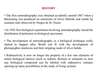 HISTORY
• The first autoradiography was obtained accidently around 1867 when a
blackening was produced on emulsions of silver chloride and iodide by
uranium salts observed by Niepce de St. Victor.
• In 1924 first biological experiment involving autoradiography traced the
distribution of polonium in biological specimens.
• The development of autoradiography as a biological technique really
started to happen after World war II with the development of
photographic emulsions and then stripping made of silver halide.
• Radioactivity is now no longer the property of a few rare elements of
minor biological interest (such as radium, thorium or uranium) as now
any biological compound can be labeled with radioactive isotopes
opening up many possibilities in the study of living systems
 