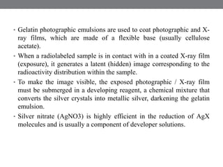 • Gelatin photographic emulsions are used to coat photographic and X-
ray films, which are made of a flexible base (usually cellulose
acetate).
• When a radiolabeled sample is in contact with in a coated X-ray film
(exposure), it generates a latent (hidden) image corresponding to the
radioactivity distribution within the sample.
• To make the image visible, the exposed photographic / X-ray film
must be submerged in a developing reagent, a chemical mixture that
converts the silver crystals into metallic silver, darkening the gelatin
emulsion.
• Silver nitrate (AgNO3) is highly efficient in the reduction of AgX
molecules and is usually a component of developer solutions.
 