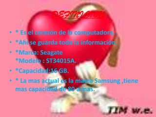 DEFINICION* Es el corazón de la computadora.*Ahí se guarda toda la información.*Marca: Seagate*Modelo : ST34015A.*Capacidad:16 GB.* La mas actual es la marca Samsung ,tiene mas capacidad de 80 a mas.