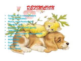DEFINICIONCerebro de la computadora *SEMI MODERNO:Marca :Intel Pentium (4)  Modelo: P(4).Frecuencia:2.80 GHZ (gerts).*ANTIGUO:El microprocesador viene soldado .Marca : ADM.MODERNO:Dual Core.Core 2 dúoCore 2 Quad.