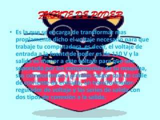 FUENTE DE PODEREs la que se encarga de transformar mas propiamente dicho el voltaje necesario para que trabaje tu computadora, es decir, el voltaje de entrada a la fuente de poder es de 110 V y la salida es menor a este voltaje para que sea soportada por los componentes de tu maquina, sus componentes a grandes rasgos son un cable de corriente de entrada, un transformador-regulador de voltaje y las series de salida con dos tipos de conexión a la salida.