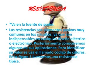 RESISTENCIA*Va en la fuente de poder.Las resistencias son elementos pasivos muy comunes en los circuitos, ya que son indispensables en cualquier diseño eléctrico o electrónico. Posteriormente conoceremos algunas de sus aplicaciones. Para identificar su valor se usa el llamado código de colores. En la figura 1 ilustramos una resistencia típica.  