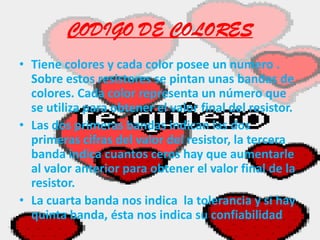CODIGO DE COLORESTiene colores y cada color posee un numero . Sobre estos resistores se pintan unas bandas de colores. Cada color representa un número que se utiliza para obtener el valor final del resistor.Las dos primeras bandas indican las dos primeras cifras del valor del resistor, la tercera banda indica cuantos ceros hay que aumentarle al valor anterior para obtener el valor final de la resistor.La cuarta banda nos indica  la tolerancia y si hay quinta banda, ésta nos indica su confiabilidad