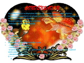 CONDENSADORUn condensador es un dispositivo eléctrico que permite acumular cargas eléctricas. Se denomina Capacidad C a la relación entre la carga Q almacenada por el condensador y la tensión U a la que está conectado.*Cuando están por malograrse se hinchan.CAPACIDAD DE UN CONDENSADOR       Q C = -------       UC en FaradiosQ en CulombiosU en voltiosCAPACIDAD DE UN CONDENSADOR PLANO-  S superficie de las armaduras-  d distancia entre armaduras- er permisividad relativa (cte. dieléctrica)  1 para el vacío y aprox. para el aire: 1 para el vacío y aprox. para el aire-  eso permisividad absoluta  1/ 36 P 109            er x eo  x SC = --------------      d      