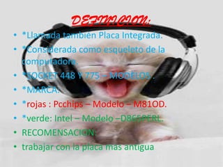 DEFINICION:*Llamada también Placa Integrada.*Considerada como esqueleto de la computadora.*SOCKET 448 Y 775 – MODELOS .*MARCA:  *rojas : Pcchips – Modelo – M81OD.*verde: Intel – Modelo –D865PERL.RECOMENSACION:trabajar con la placa mas antigua