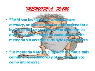 MEMORIA  RAM*RAM son las siglas de random access memory, un tipo de memoria de ordenador a la que se puede acceder aleatoriamente; es decir, se puede acceder a cualquier byte de memoria sin acceder a los bytes precedentes. *La memoria RAM es el tipo de memoria más común en ordenadores y otros dispositivos como impresoras.