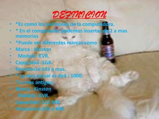 DEFINICION*Es como los pulmones de la computadora.* En el computador podemos insertar de 2 a mas memorias*Puede ver diferentes marcas como :Marca : Kinston Modelo: KVR.Capacidad :1GB.Frecuencia:533 a mas.* La mas actual es de4 : 1000.*La mas antigua:Marca : Kinston  Modelo: KVR.Capacidad :512 MB.Frecuencia:333 a 400.