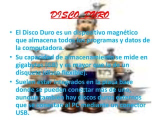 DISCO  DUROEl Disco Duro es un dispositivo magnético que almacena todos los programas y datos de la computadora. Su capacidad de almacenamiento se mide en gigabytes (GB) y es mayor que la de un disquete (disco flexible). Suelen estar integrados en la placa base donde se pueden conectar más de uno, aunque también hay discos duros externos que se conectan al PC mediante un conector USB.