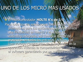 UNO DE LOS MICRO MAS USADOS El microcontrolador  HOLTE K's de I/O  : Para todo tipo de aplicaciones con E/S digitales, alternativos para los autómatas estáticos, ofrece una flexibilidad en cuanto a el precio.  El watchdog integrado, así como los diodos de protección en todas las entradas - salidas y el Low-Voltage-Reset cuidan de la seguridad en la operación. Además la compatibilidad en cuanto al software garantizado por un core en común. 