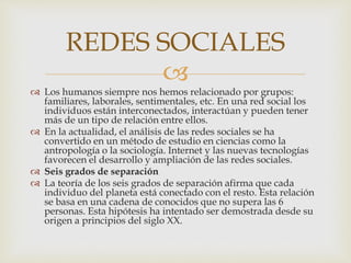 
 Los humanos siempre nos hemos relacionado por grupos:
familiares, laborales, sentimentales, etc. En una red social los
individuos están interconectados, interactúan y pueden tener
más de un tipo de relación entre ellos.
 En la actualidad, el análisis de las redes sociales se ha
convertido en un método de estudio en ciencias como la
antropología o la sociología. Internet y las nuevas tecnologías
favorecen el desarrollo y ampliación de las redes sociales.
 Seis grados de separación
 La teoría de los seis grados de separación afirma que cada
individuo del planeta está conectado con el resto. Esta relación
se basa en una cadena de conocidos que no supera las 6
personas. Esta hipótesis ha intentado ser demostrada desde su
origen a principios del siglo XX.
REDES SOCIALES
 