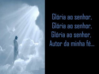 Glória ao senhor, Glória ao senhor, Glória ao senhor,  Autor da minha fé... 