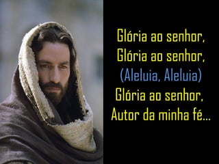 Glória ao senhor, Glória ao senhor, (Aleluia, Aleluia) Glória ao senhor,  Autor da minha fé... 