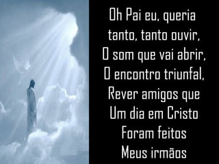 Oh Pai eu, queria  tanto, tanto ouvir, O som que vai abrir, O encontro triunfal, Rever amigos que Um dia em Cristo Foram feitos Meus irmãos 