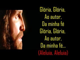 Glória, Glória,  Ao autor, Da minha fé Glória, Glória,  Ao autor, Da minha fé... (Aleluia, Aleluia) 