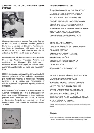 AUTOR DO HINO DE LINHARES DEIXOU OBRA
EXTENSA
O poeta, compositor e escritor Francisco Correia
de Amorim, autor do Hino de Linhares (Alvorada
Linharense), nasceu em Limoeiro, Pernambuco,
em 1920, e completaria 103 anos em 5 de
dezembro de 2023. Ele faleceu em 26 de
setembro de 1998, aos 77 anos, em Aracruz.
De acordo com um de seus filhos, Flávio Ronaldo
Scopel de Amorim, Francisco Amorim era
apaixonado por Linhares: “Ele dizia que o
município deveria ser a Capital do Espírito Santo,
por ter ótimo potencial e ser muito bem planejado”,
frisa.
O Hino de Linhares foi gravado e é interpretado há
décadas pela cantora Dinorah Porto, responsável
por manter em evidência o trabalho de Francisco
Amorim – e a música que homenageia o
município, deixando importante legado para várias
gerações.
Francisco Amorim também é o autor do Hino de
Aracruz, composto em 1975 e oficializado em
2002, e de outras 350 criações – entre músicas e
poesias. Parte dessa obra está no livro Borrascas
e Bonanças, lançado em Aracruz em 5 de
dezembro de 1990, ocasião na qual completava
70 anos.
HINO DE LINHARES – ES
É MADRUGADA DE UM DIA FAUSTOSO
VINDE CONOSCO CANTAR, VIBRAR
A DOCE BRISA DESTE GLORIOSO
RINCÃO QUE MUITO NOS CABE AMAR
DOIRANDO AS MATAS DESPONTA A
ALVORADA VINDE CONOSCO OBSERVAR
QUANTA BELEZA NA CAMINHADA
DO RIO DOCE EM BUSCA DO MAR
DEUS GUARDE A TERRA
QUE A TODOS NÓS, MATERNALMENTE
ACOLHE E AMPARA
EM TUDO ABUNDANTEMENTE
SEU POVO A GLÓRIA
CONSEGUIR POSSO ELEVÁ-LA
CADA VEZ MAIS
TORNAR FELIZ A SUA GENTE
NESTA PLANÍCIE TÃO BELA DO ESTADO
VINDE CONOSCO OBSERVAR
TESOURO IMENSO NOS FOI LEGADO
VASTO CELEIRO, FLORA SEM PAR
ENTRE LAGOAS PISCOSAS E BELAS
VEREIS A BELA E RICA LOUÇÃ
QUE INSPIRAR PODE MAGISTRAIS TELAS
A MAJESTOSA JUPARANÃ.
Fonte: http://jornalterral.com.br/mt/autor-do-hino-de-linhares-deixou-obra-
extensa
Atividade:
Nosso Hino fala das riquezas e belezas do nosso munícipio.
Escolha uma estrofe e ilustre com bastante capricho.
 