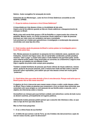 Noticia - Autor evangélico foi ameaçado de morte

Entrevista de Leo Montenegro , autor do livro Crimes Satânicos concedida ao site
GOSPEL CIFRAS .

1 - O que te motivou á escrever o livro Crimes Satânicos?

A impunidade por trás desses crimes e a brutalidade de tais atos.
Impera uma lei do silêncio quando se fala em rituais satânicos e desaparecimento de
crianças no Brasil.

Muita coisa está sendo feita graças a CPI da Pedofilia e a repercussão dos crimes de
pedofilia. Mesmo assim, os crimes envolvendo rituais satânicos e rapto de pessoas
precisam ser visto como um verdadeiro mal para a sociedade.
Leis precisam ser criadas para garantirmos a investigação e condenação das pessoas
envolvidas com esse tipo de crime.


2 - Você recebeu ajuda de pessoas do Brasil e outros países na investigação para o
livro? Fale sobre isso.

Sim. Muitas pessoas me ajudaram na pesquisa do livro relatando casos, ajudando com
traduções, inclusive de língua russa; até um serial killer condenado a prisão perpétua
resolveu “abrir o jogo” e contar tudo sobre o Culto Satânico da qual fazia parte, sendo
esse material ainda inédito. Esse serial killer se converteu ao cristianismo á alguns anos
através de um trabalho de uma Missão Cristã.
Hoje é capelão da prisão onde cumpre pena perpétua.

Também contatei familiares de pessoas que foram vítimas de rituais satânicos, mesmo
assim, ajuda foi de poucas pessoas, pois a maioria tem medo de falar sobre o assunto
temendo sofrer represálias, pois sabem que por trás desses crimes tem muita gente
“poderosa”.


3 – Você deixa claro que antes de tudo o livro é uma denuncia. Porque você acha que no
Brasil quase não se fala nesse assunto?

O objetivo do livro é denunciar para cessar esses crimes e coibir a ação desses cultos
no Brasil. Peço a todas as pessoas que comprarem o livro ou lerem essa entrevista, que
comentem com seus amigos ou com pessoas de sua família sobre o assunto, com o
objetivo de informá-las sobre o mesmo.

Aconselhem as crianças para que tenham cuidado com estranhos e acima de tudo nunca
as deixem sozinhas, principalmente em lugares públicos.

Infelizmente muitas pessoas podem pensar que o assunto não interessa a elas, ou que
não é o tipo de livro que elas devem ler.

Mas eu farei duas perguntas:

1 – E se a vítima fosse da sua família?

2 – A bíblia diz que somos o sal da Terra, se nós Cristãos não denunciarmos a ação do
mal em nosso mundo, quem irá denunciar?
 