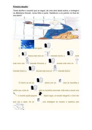 Primeiro desafio:
Tenta decifrar o excerto que se segue, de uma obra desta autora, e entrega-o
na Biblioteca Escolar, numa folha à parte. Habilita-te a um prémio no final do
ano letivo!

O

tem quatro

A

.

branca onde mora um

onde mora uma

chamada Primavera, a

chamado Verão e a

dourada onde mora um

O Inverno sai da sua

verifica que a tinta da
e conserta aquela pequena
quer que o vejam, tira do

.

chamado Inverno, a

branca com um

verde

amarela onde mora um

chamado Outono.

cheio de maravilhas e

está um bocadinho esmurrada. Volta atrás a buscar uma
. Depois segue, um bocado rabugento, e como não
uma embalagem de nevoeiro e espalha-o pelo

 