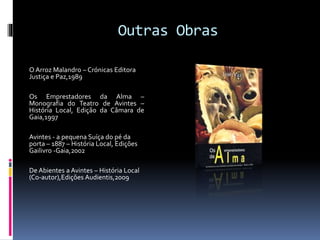 Outras Obras
O Arroz Malandro – Crónicas Editora
Justiça e Paz,1989
Os Emprestadores da Alma –
Monografia do Teatro de Avintes –
História Local, Edição da Câmara de
Gaia,1997
Avintes - a pequena Suíça do pé da
porta – 1887 – História Local, Edições
Gailivro -Gaia,2002
De Abientes a Avintes – História Local
(Co-autor),Edições Audientis,2009
 