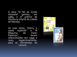A obra "O Nó da Corda
Amarela" ganhou, em
1989, o 1º prémio de
literatura infantil da cidade
do Montijo.
As suas obras, "Alzira, a
santa suplente" e "A
Máquina de Fazer
Palavras", foram
seleccionadas em 1999 e
2001, respectivamente,
para as Olimpíadas da
Leitura.
 