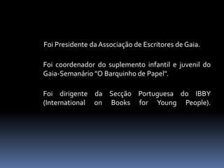 Foi Presidente da Associação de Escritores de Gaia.
Foi coordenador do suplemento infantil e juvenil do
Gaia-Semanário "O Barquinho de Papel".
Foi dirigente da Secção Portuguesa do IBBY
(International on Books for Young People).
 