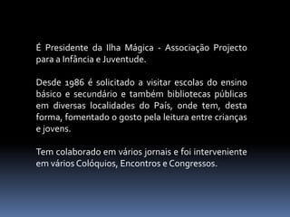 É Presidente da Ilha Mágica - Associação Projecto
para a Infância e Juventude.
Desde 1986 é solicitado a visitar escolas do ensino
básico e secundário e também bibliotecas públicas
em diversas localidades do País, onde tem, desta
forma, fomentado o gosto pela leitura entre crianças
e jovens.
Tem colaborado em vários jornais e foi interveniente
em vários Colóquios, Encontros e Congressos.
 