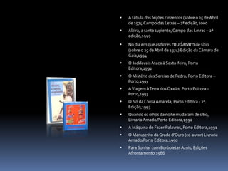  A fábula dos feijões cinzentos (sobre o 25 de Abril
de 1974)Campo das Letras – 2ª edição,2000
 Alzira, a santa suplente,Campo das Letras – 2ª
edição,1999
 No dia em que as flores mudaram de sítio
(sobre o 25 deAbril de 1974) Edição da Câmara de
Gaia,1994
 O Jacklavais Ataca à Sexta-feira, Porto
Editora,1992
 O Mistério das Sereias de Pedra, Porto Editora –
Porto,1993
 AViagem àTerra dos Oxalás, Porto Editora –
Porto,1993
 O Nó da Corda Amarela, Porto Editora - 2ª.
Edição,1993
 Quando os olhos da noite mudaram de sítio,
Livraria Arnado/Porto Editora,1992
 A Máquina de Fazer Palavras, Porto Editora,1991
 O Manuscrito da Grade d'Ouro (co-autor) Livraria
Arnado/Porto Editora,1990
 Para Sonhar com Borboletas Azuis, Edições
Afrontamento,1986
 