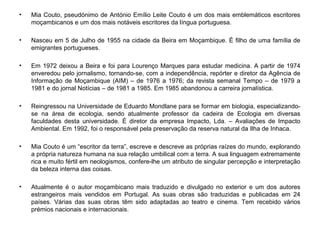 • Mia Couto, pseudónimo de António Emílio Leite Couto é um dos mais emblemáticos escritores
moçambicanos e um dos mais notáveis escritores da língua portuguesa.
• Nasceu em 5 de Julho de 1955 na cidade da Beira em Moçambique. É filho de uma família de
emigrantes portugueses.
• Em 1972 deixou a Beira e foi para Lourenço Marques para estudar medicina. A partir de 1974
enveredou pelo jornalismo, tornando-se, com a independência, repórter e diretor da Agência de
Informação de Moçambique (AIM) – de 1976 a 1976; da revista semanal Tempo – de 1979 a
1981 e do jornal Notícias – de 1981 a 1985. Em 1985 abandonou a carreira jornalística.
• Reingressou na Universidade de Eduardo Mondlane para se formar em biologia, especializando-
se na área de ecologia, sendo atualmente professor da cadeira de Ecologia em diversas
faculdades desta universidade. É diretor da empresa Impacto, Lda. – Avaliações de Impacto
Ambiental. Em 1992, foi o responsável pela preservação da reserva natural da Ilha de Inhaca.
• Mia Couto é um “escritor da terra”, escreve e descreve as próprias raízes do mundo, explorando
a própria natureza humana na sua relação umbilical com a terra. A sua linguagem extremamente
rica e muito fértil em neologismos, confere-lhe um atributo de singular percepção e interpretação
da beleza interna das coisas.
• Atualmente é o autor moçambicano mais traduzido e divulgado no exterior e um dos autores
estrangeiros mais vendidos em Portugal. As suas obras são traduzidas e publicadas em 24
países. Várias das suas obras têm sido adaptadas ao teatro e cinema. Tem recebido vários
prémios nacionais e internacionais.
 
