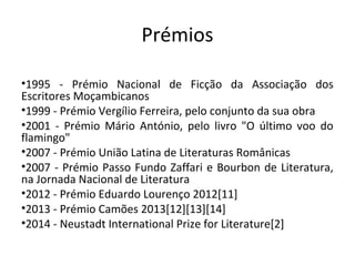 Prémios
•1995 - Prémio Nacional de Ficção da Associação dos
Escritores Moçambicanos
•1999 - Prémio Vergílio Ferreira, pelo conjunto da sua obra
•2001 - Prémio Mário António, pelo livro "O último voo do
flamingo"
•2007 - Prémio União Latina de Literaturas Românicas
•2007 - Prémio Passo Fundo Zaffari e Bourbon de Literatura,
na Jornada Nacional de Literatura
•2012 - Prémio Eduardo Lourenço 2012[11]
•2013 - Prémio Camões 2013[12][13][14]
•2014 - Neustadt International Prize for Literature[2]
 