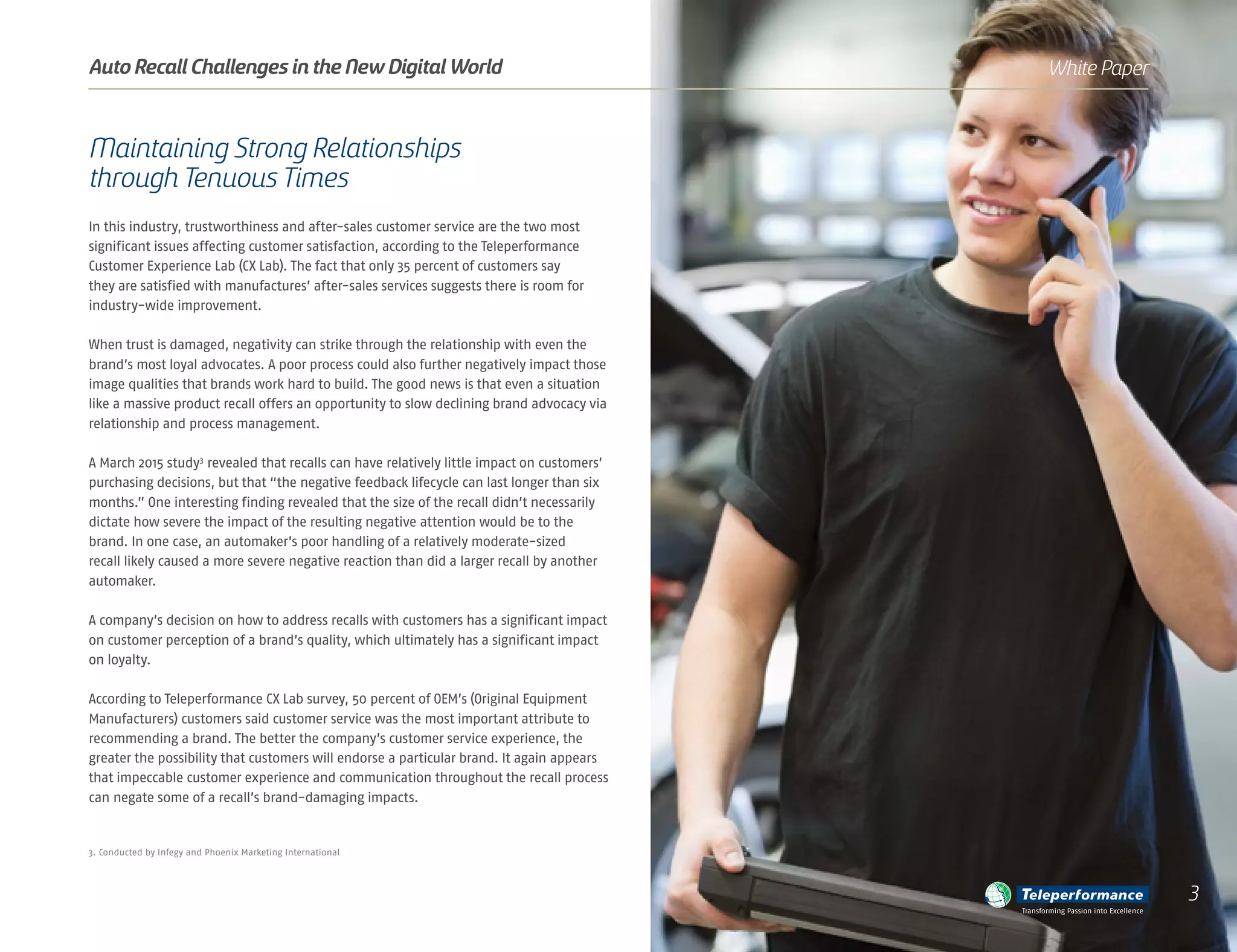 Maintaining Strong Relationships
through Tenuous Times
In this industry, trustworthiness and after-sales customer service are the two most
significant issues affecting customer satisfaction, according to the Teleperformance
Customer Experience Lab (CX Lab). The fact that only 35 percent of customers say
they are satisfied with manufactures’ after-sales services suggests there is room for
industry-wide improvement.
When trust is damaged, negativity can strike through the relationship with even the
brand’s most loyal advocates. A poor process could also further negatively impact those
image qualities that brands work hard to build. The good news is that even a situation
like a massive product recall offers an opportunity to slow declining brand advocacy via
relationship and process management.
A March 2015 study3
revealed that recalls can have relatively little impact on customers’
purchasing decisions, but that “the negative feedback lifecycle can last longer than six
months.” One interesting finding revealed that the size of the recall didn’t necessarily
dictate how severe the impact of the resulting negative attention would be to the
brand. In one case, an automaker’s poor handling of a relatively moderate-sized
recall likely caused a more severe negative reaction than did a larger recall by another
automaker.
A company’s decision on how to address recalls with customers has a significant impact
on customer perception of a brand’s quality, which ultimately has a significant impact
on loyalty.
According to Teleperformance CX Lab survey, 50 percent of OEM’s (Original Equipment
Manufacturers) customers said customer service was the most important attribute to
recommending a brand. The better the company’s customer service experience, the
greater the possibility that customers will endorse a particular brand. It again appears
that impeccable customer experience and communication throughout the recall process
can negate some of a recall’s brand-damaging impacts.
3. Conducted by Infegy and Phoenix Marketing International
Auto Recall Challenges in the New Digital World White Paper
Transforming Passion into Excellence
3
 