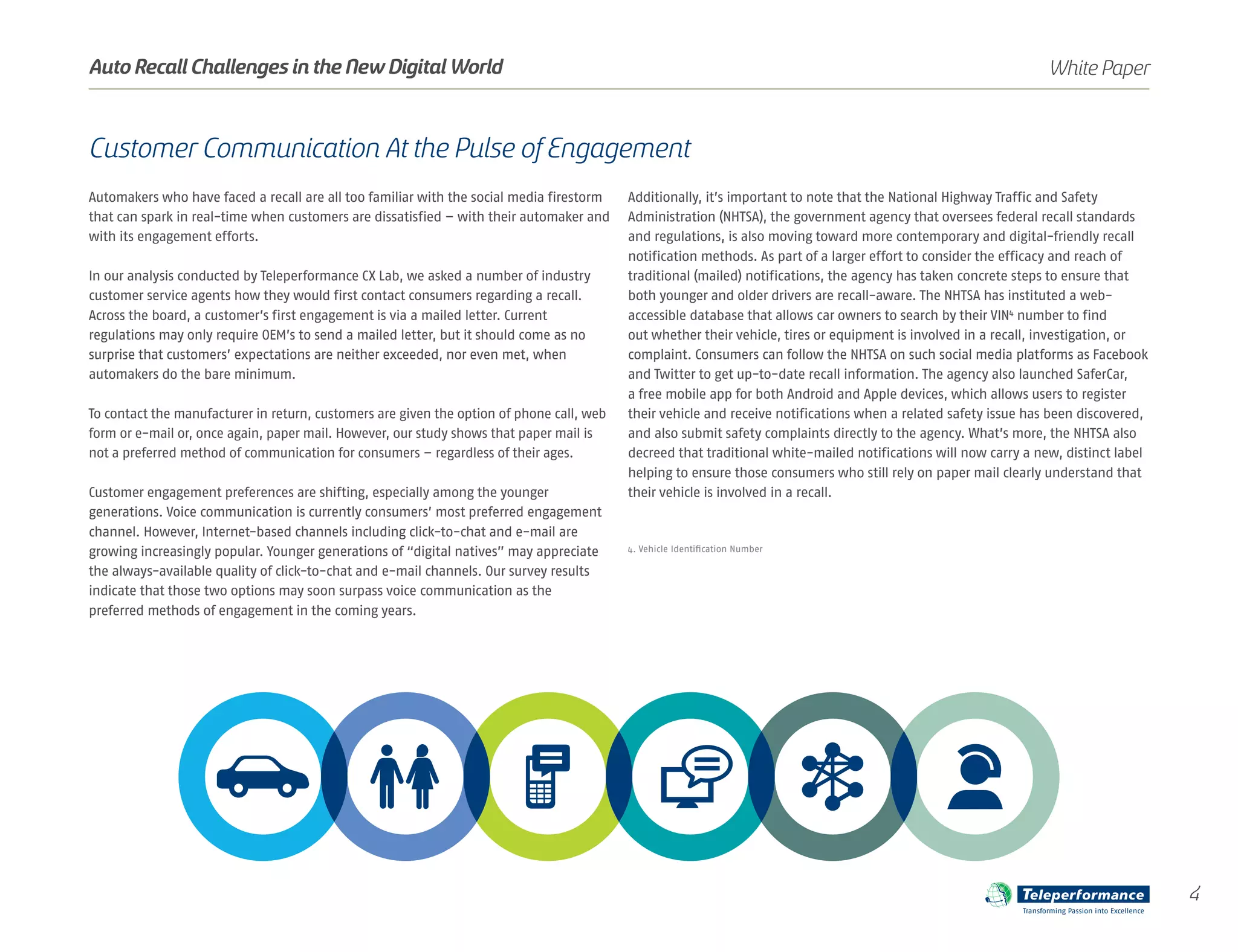 Customer Communication At the Pulse of Engagement
Automakers who have faced a recall are all too familiar with the social media firestorm
that can spark in real-time when customers are dissatisfied – with their automaker and
with its engagement efforts.
In our analysis conducted by Teleperformance CX Lab, we asked a number of industry
customer service agents how they would first contact consumers regarding a recall.
Across the board, a customer’s first engagement is via a mailed letter. Current
regulations may only require OEM’s to send a mailed letter, but it should come as no
surprise that customers’ expectations are neither exceeded, nor even met, when
automakers do the bare minimum.
To contact the manufacturer in return, customers are given the option of phone call, web
form or e-mail or, once again, paper mail. However, our study shows that paper mail is
not a preferred method of communication for consumers – regardless of their ages.
Customer engagement preferences are shifting, especially among the younger
generations. Voice communication is currently consumers’ most preferred engagement
channel. However, Internet-based channels including click-to-chat and e-mail are
growing increasingly popular. Younger generations of “digital natives” may appreciate
the always-available quality of click-to-chat and e-mail channels. Our survey results
indicate that those two options may soon surpass voice communication as the
preferred methods of engagement in the coming years.
Additionally, it’s important to note that the National Highway Traffic and Safety
Administration (NHTSA), the government agency that oversees federal recall standards
and regulations, is also moving toward more contemporary and digital-friendly recall
notification methods. As part of a larger effort to consider the efficacy and reach of
traditional (mailed) notifications, the agency has taken concrete steps to ensure that
both younger and older drivers are recall-aware. The NHTSA has instituted a web-
accessible database that allows car owners to search by their VIN4
number to find
out whether their vehicle, tires or equipment is involved in a recall, investigation, or
complaint. Consumers can follow the NHTSA on such social media platforms as Facebook
and Twitter to get up-to-date recall information. The agency also launched SaferCar,
a free mobile app for both Android and Apple devices, which allows users to register
their vehicle and receive notifications when a related safety issue has been discovered,
and also submit safety complaints directly to the agency. What’s more, the NHTSA also
decreed that traditional white-mailed notifications will now carry a new, distinct label
helping to ensure those consumers who still rely on paper mail clearly understand that
their vehicle is involved in a recall.
4. Vehicle Identification Number
4
White PaperAuto Recall Challenges in the New Digital World
Transforming Passion into Excellence
 