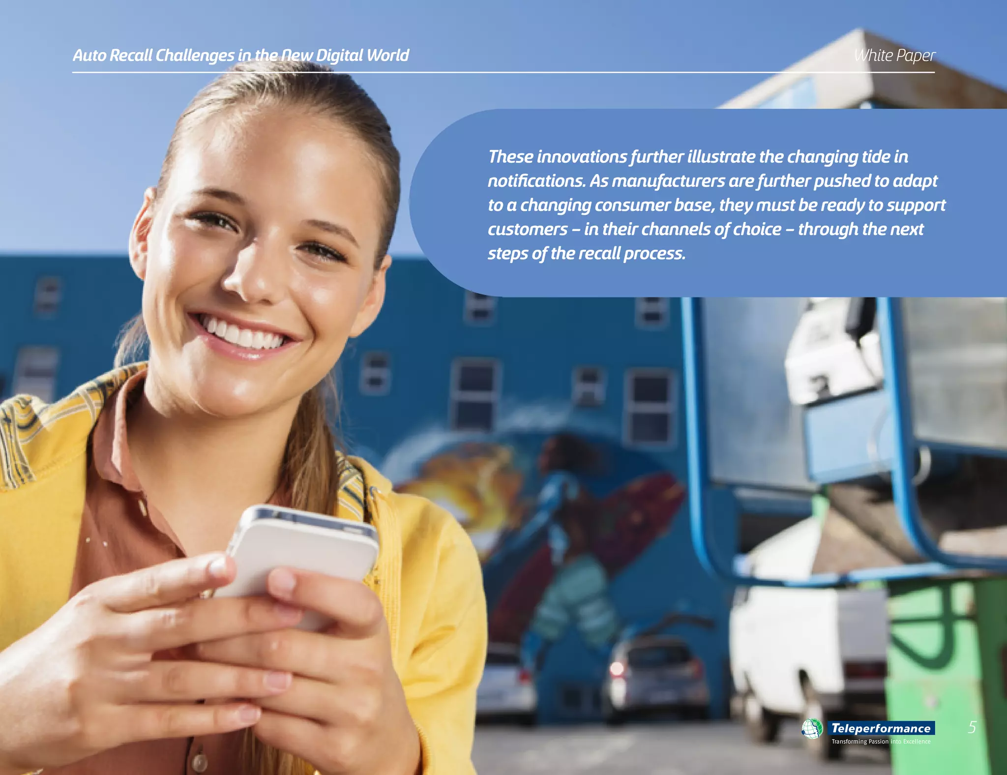 These innovations further illustrate the changing tide in
notifications. As manufacturers are further pushed to adapt
to a changing consumer base, they must be ready to support
customers – in their channels of choice – through the next
steps of the recall process.
Auto Recall Challenges in the New Digital World White Paper
5
Transforming Passion into Excellence
 