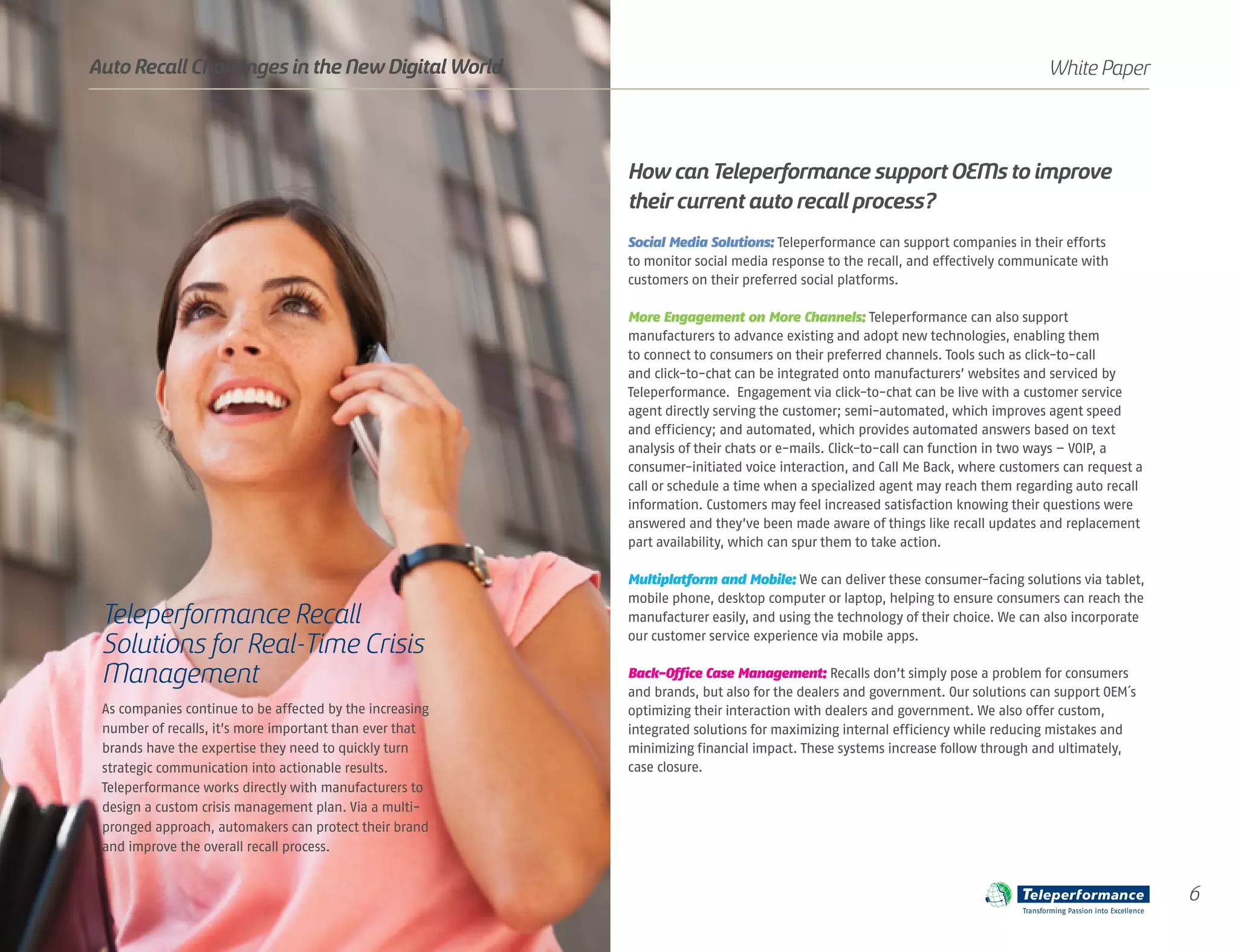 As companies continue to be affected by the increasing
number of recalls, it’s more important than ever that
brands have the expertise they need to quickly turn
strategic communication into actionable results.
Teleperformance works directly with manufacturers to
design a custom crisis management plan. Via a multi-
pronged approach, automakers can protect their brand
and improve the overall recall process.
How canTeleperformance support OEMs to improve
their current auto recall process?
Social Media Solutions: Teleperformance can support companies in their efforts
to monitor social media response to the recall, and effectively communicate with
customers on their preferred social platforms.
More Engagement on More Channels: Teleperformance can also support
manufacturers to advance existing and adopt new technologies, enabling them
to connect to consumers on their preferred channels. Tools such as click-to-call
and click-to-chat can be integrated onto manufacturers’ websites and serviced by
Teleperformance. Engagement via click-to-chat can be live with a customer service
agent directly serving the customer; semi-automated, which improves agent speed
and efficiency; and automated, which provides automated answers based on text
analysis of their chats or e-mails. Click-to-call can function in two ways – VOIP, a
consumer-initiated voice interaction, and Call Me Back, where customers can request a
call or schedule a time when a specialized agent may reach them regarding auto recall
information. Customers may feel increased satisfaction knowing their questions were
answered and they’ve been made aware of things like recall updates and replacement
part availability, which can spur them to take action.
Multiplatform and Mobile: We can deliver these consumer-facing solutions via tablet,
mobile phone, desktop computer or laptop, helping to ensure consumers can reach the
manufacturer easily, and using the technology of their choice. We can also incorporate
our customer service experience via mobile apps.
Back-Office Case Management: Recalls don’t simply pose a problem for consumers
and brands, but also for the dealers and government. Our solutions can support OEM´s
optimizing their interaction with dealers and government. We also offer custom,
integrated solutions for maximizing internal efficiency while reducing mistakes and
minimizing financial impact. These systems increase follow through and ultimately,
case closure.
Teleperformance Recall
Solutions for Real-Time Crisis
Management
6
White PaperAuto Recall Challenges in the New Digital World
Transforming Passion into Excellence
 