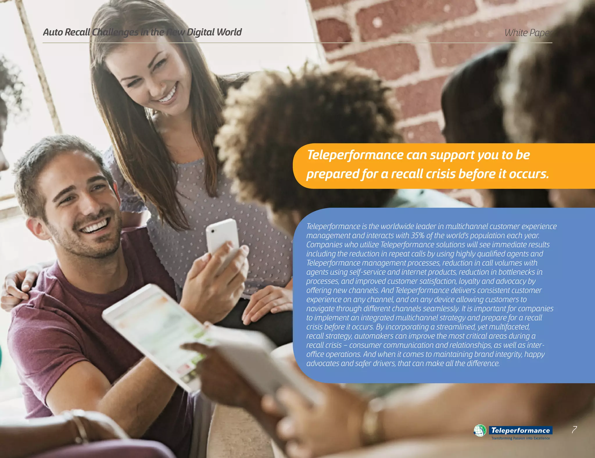 Teleperformance is the worldwide leader in multichannel customer experience
management and interacts with 35% of the world’s population each year.
Companies who utilize Teleperformance solutions will see immediate results
including the reduction in repeat calls by using highly qualified agents and
Teleperformance management processes, reduction in call volumes with
agents using self-service and internet products, reduction in bottlenecks in
processes, and improved customer satisfaction, loyalty and advocacy by
offering new channels. And Teleperformance delivers consistent customer
experience on any channel, and on any device allowing customers to
navigate through different channels seamlessly. It is important for companies
to implement an integrated multichannel strategy and prepare for a recall
crisis before it occurs. By incorporating a streamlined, yet multifaceted,
recall strategy, automakers can improve the most critical areas during a
recall crisis – consumer communication and relationships, as well as inter-
office operations. And when it comes to maintaining brand integrity, happy
advocates and safer drivers, that can make all the difference.
White PaperAuto Recall Challenges in the New Digital World
Transforming Passion into Excellence
7
Teleperformance can support you to be
prepared for a recall crisis before it occurs.
 