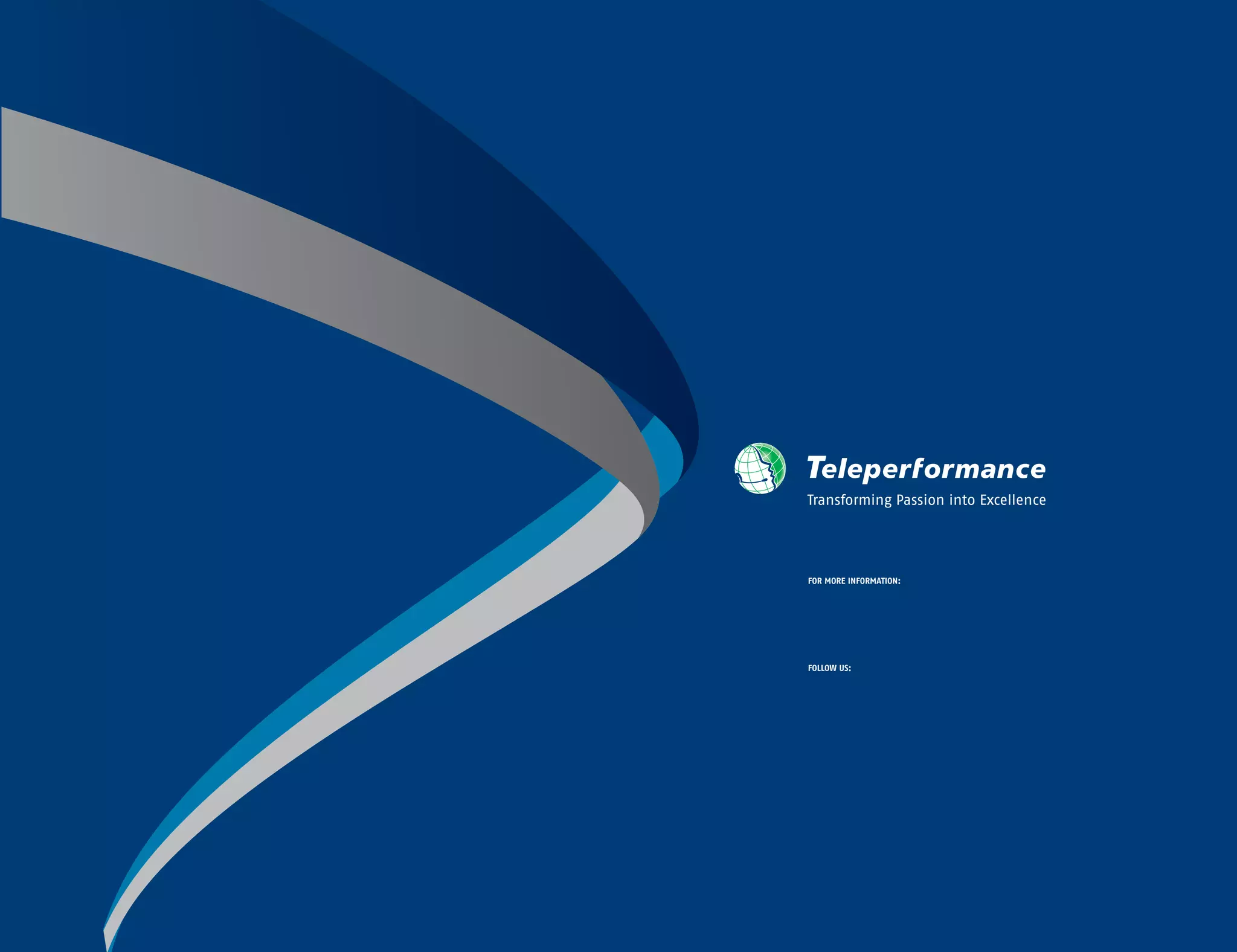 Transforming Passion into Excellence
FOR MORE INFORMATION:
FOLLOW US:
/company/teleperformance
@teleperformance
blog.teleperformance.com
/teleperformance
/teleperformanceglobal
www.teleperformance.com
 