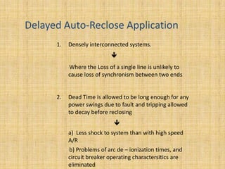 Delayed Auto-Reclose Application
      1.   Densely interconnected systems.
                            
           Where the Loss of a single line is unlikely to
           cause loss of synchronism between two ends


      2.   Dead Time is allowed to be long enough for any
           power swings due to fault and tripping allowed
           to decay before reclosing
                             
           a) Less shock to system than with high speed
           A/R
           b) Problems of arc de – ionization times, and
           circuit breaker operating charactersitics are
           eliminated
 