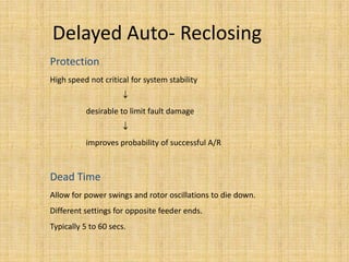 Delayed Auto- Reclosing
Protection
High speed not critical for system stability


          desirable to limit fault damage


          improves probability of successful A/R



Dead Time
Allow for power swings and rotor oscillations to die down.
Different settings for opposite feeder ends.
Typically 5 to 60 secs.
 