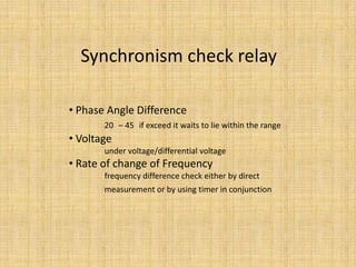 Synchronism check relay

• Phase Angle Difference
       20 – 45 if exceed it waits to lie within the range
• Voltage
       under voltage/differential voltage
• Rate of change of Frequency
       frequency difference check either by direct
       measurement or by using timer in conjunction
 