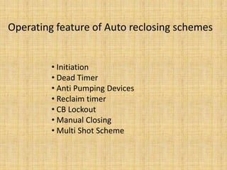 Operating feature of Auto reclosing schemes


         • Initiation
         • Dead Timer
         • Anti Pumping Devices
         • Reclaim timer
         • CB Lockout
         • Manual Closing
         • Multi Shot Scheme
 