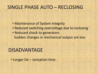 SINGLE PHASE AUTO – RECLOSING

  • Maintenance of System Integrity
  • Reduced switching overvoltage due to reclosing
  • Reduced shock to generators.
   Sudden changes in mechanical output are less


DISADVANTAGE
 • Longer De – ionization time
 