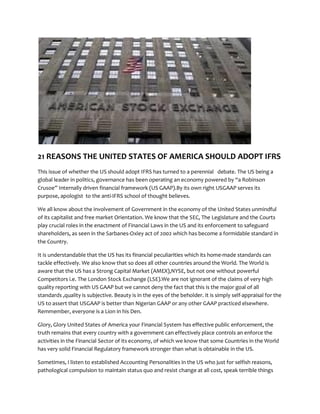 21 REASONS THE UNITED STATES OF AMERICA SHOULD ADOPT IFRS
This issue of whether the US should adopt IFRS has turned to a perennial debate. The US being a
global leader in politics, governance has been operating an economy powered by a Robinson
Crusoe Internally driven financial framework (US GAAP).By its own right USGAAP serves its
purpose, apologist to the anti-IFRS school of thought believes.
We all know about the involvement of Government in the economy of the United States unmindful
of its capitalist and free market Orientation. We know that the SEC, The Legislature and the Courts
play crucial roles in the enactment of Financial Laws in the US and its enforcement to safeguard
shareholders, as seen in the Sarbanes-Oxley act of 2002 which has become a formidable standard in
the Country.
It is understandable that the US has its financial peculiarities which its home-made standards can
tackle effectively. We also know that so does all other countries around the World. The World is
aware that the US has a Strong Capital Market (AMEX),NYSE, but not one without powerful
Competitors i.e. The London Stock Exchange (LSE).We are not ignorant of the claims of very high
quality reporting with US GAAP but we cannot deny the fact that this is the major goal of all
standards ,quality is subjective. Beauty is in the eyes of the beholder. It is simply self-appraisal for the
US to assert that USGAAP is better than Nigerian GAAP or any other GAAP practiced elsewhere.
Remmember, everyone is a Lion in his Den.
Glory, Glory United States of America your Financial System has effective public enforcement, the
truth remains that every country with a government can effectively place controls an enforce the
activities in the Financial Sector of its economy, of which we know that some Countries in the World
has very solid Financial Regulatory framework stronger than what is obtainable in the US.
Sometimes, I listen to established Accounting Personalities in the US who just for selfish reasons,
pathological compulsion to maintain status quo and resist change at all cost, speak terrible things
 
