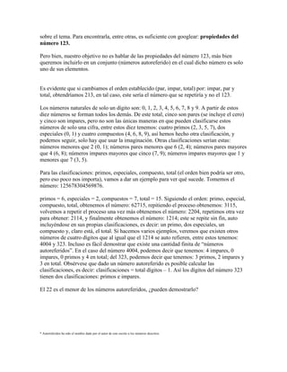 sobre el tema. Para encontrarla, entre otras, es suficiente con googlear: propiedades del
número 123.
Pero bien, nuestro objetivo no es hablar de las propiedades del número 123, más bien
queremos incluirlo en un conjunto (números autoreferido) en el cual dicho número es solo
uno de sus elementos.
Es evidente que si cambiamos el orden establecido (par, impar, total) por: impar, par y
total, obtendríamos 213, en tal caso, este sería el número que se repetiría y no el 123.
Los números naturales de solo un dígito son: 0, 1, 2, 3, 4, 5, 6, 7, 8 y 9. A partir de estos
diez números se forman todos los demás. De este total, cinco son pares (se incluye el cero)
y cinco son impares, pero no son las únicas maneras en que pueden clasificarse estos
números de solo una cifra, entre estos diez tenemos: cuatro primos (2, 3, 5, 7), dos
especiales (0, 1) y cuatro compuestos (4, 6, 8, 9), así hemos hecho otra clasificación, y
podemos seguir, solo hay que usar la imaginación. Otras clasificaciones serían estas:
números menores que 2 (0, 1); números pares menores que 6 (2, 4); números pares mayores
que 4 (6, 8); números impares mayores que cinco (7, 9); números impares mayores que 1 y
menores que 7 (3, 5).
Para las clasificaciones: primos, especiales, compuesto, total (el orden bien podría ser otro,
pero eso poco nos importa), vamos a dar un ejemplo para ver qué sucede. Tomemos el
número: 125678304569876.
primos = 6, especiales = 2, compuestos = 7, total = 15. Siguiendo el orden: primo, especial,
compuesto, total, obtenemos el número: 62715, repitiendo el proceso obtenemos: 3115,
volvemos a repetir el proceso una vez más obtenemos el número: 2204, repetimos otra vez
para obtener: 2114, y finalmente obtenemos el número: 1214; este se repite sin fin, auto
incluyéndose en sus propias clasificaciones, es decir: un primo, dos especiales, un
compuesto y, claro está, el total. Si hacemos varios ejemplos, veremos que existen otros
números de cuatro dígitos que al igual que el 1214 se auto refieren, entre estos tenemos:
4004 y 323. Incluso es fácil demostrar que existe una cantidad finita de “números
autoreferidos”. En el caso del número 4004, podemos decir que tenemos: 4 impares, 0
impares, 0 primos y 4 en total; del 323, podemos decir que tenemos: 3 primos, 2 impares y
3 en total. Obsérvese que dado un número autoreferido es posible calcular las
clasificaciones, es decir: clasificaciones = total dígitos – 1. Así los dígitos del número 323
tienen dos clasificaciones: primos e impares.
El 22 es el menor de los números autoreferidos, ¿pueden demostrarlo?
* Autoreferidos ha sido el nombre dado por el autor de este escrito a los números descritos.
 
