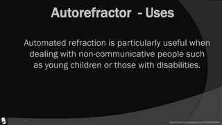 Autorefractor - Uses
 Automated refraction is particularly useful when
dealing with non-communicative people such
as young children or those with disabilities.
 One Minute One Equipment by ATHEENAPADIAN
 
