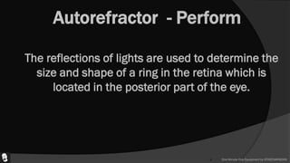 Autorefractor - Perform
 The reflections of lights are used to determine the
size and shape of a ring in the retina which is
located in the posterior part of the eye.
 One Minute One Equipment by ATHEENAPADIAN
 